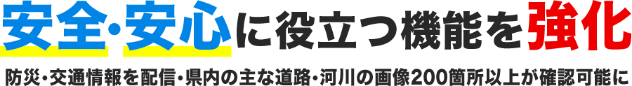 安全・安心に役立つ機能を強化防災・交通情報を配信・県内の主な道路・河川の画像200箇所以上が確認可能に